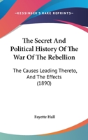 The Secret And Political History Of The War Of The Rebellion: The Causes Leading Thereto, And The Effects 1014401046 Book Cover