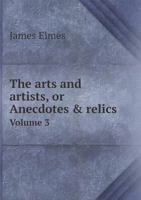 The Arts and Artists: Or Anecdotes & Relics, of the Schools of Painting, Sculpture & Architecture, Volume 3 1357380097 Book Cover