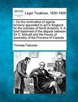 I. On the nomination of agents formerly appointed to act in England for the colonies of North America. II. A brief statement of the dispute between ... House of Assembly of the Province of Canada 1240024010 Book Cover