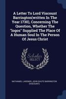 A Letter To Lord Viscount Barrington(written In The Year 1730), Concerning The Question, Whether The "logos" Supplied The Place Of A Human Soul In The Person Of Jesus Christ - Primary Source Edition 1021443301 Book Cover