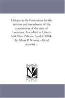 Debates in the Convention for the revision and amendment of the constitution of the state of Louisiana. Assembled at Liberty hall, New Orleans, April 6, ... By Albert P. Bennett, official reporter ... 1289342563 Book Cover