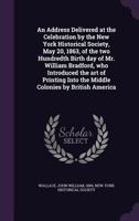 An Address Delivered at the Celebration by the New York Historical Society, May 20, 1863, of the Two Hundredth Birth Day of Mr. William Bradford, Who Introduced the Art of Printing Into the Middle Col 1018895507 Book Cover
