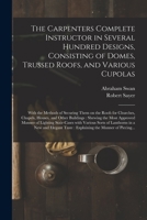 The Carpenters Complete Instructor in Several Hundred Designs, Consisting of Domes, Trussed Roofs, and Various Cupolas: With the Methods of Securing ... Other Buildings: Shewing the Most Approved... 1014550718 Book Cover