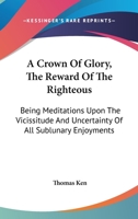 A Crown Of Glory, The Reward Of The Righteous: Being Meditations Upon The Vicissitude And Uncertainty Of All Sublunary Enjoyments 1141169568 Book Cover