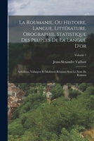 La Roumanie, Ou Histoire, Langue, Littérature, Orographie, Statistique Des Peuples De La Langue D'or: Ardialiens, Vallaques Et Moldaves Résumés Sous Le Nom De Romans; Volume 1 1017603723 Book Cover
