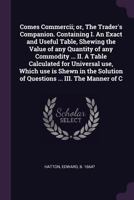 Comes commercii; or, The trader's companion. Containing I. An exact and useful table, shewing the value of any quantity of any commodity ... II. A ... of questions ... III. The manner of c 1378895223 Book Cover