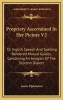 Propriety Ascertained In Her Picture V2: Or Inglish Speech And Spelling Rendered Mutual Guides, Containing An Analysis Of The Scottish Dialect 0548312885 Book Cover