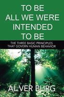 To Be All We Were Intended To Be - The THREE Basic Principles That Govern All Of Our Behavior 1598248383 Book Cover