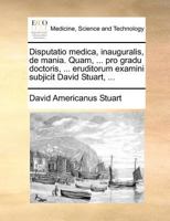 Disputatio medica, inauguralis, de mania. Quam, ... pro gradu doctoris, ... eruditorum examini subjicit David Stuart, ... 1171385463 Book Cover
