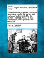 Wisconsin Income Tax Law, Analyzed: With References For The Lawyer And Explained And Simplified For The Layman 1240126875 Book Cover
