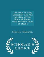 The Plain of Troy Described, and the Identity of the Ilium of Homer with the New Ilium of Strabo Proved, by Comparing the Poets Narrative with the Present Topography 1017530351 Book Cover