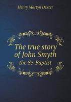 The True Story of John Smyth, the Se-Baptist: As Told by Himself and His Contemporaries; With an Inquiry Whether Dipping Were a New Mode of Baptism in England, in or about 1641 (Classic Reprint) 1013584198 Book Cover