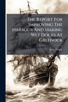 The Report For Improving The Harbour And Making Wet Docks At Greenock... 1277287899 Book Cover