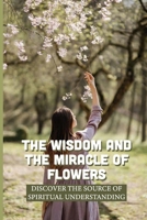 The Wisdom And The Miracle Of Flowers: Discover The Source Of Spiritual Understanding: The Meaning Of Flowers In Life B099BZX3GR Book Cover