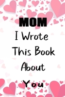 Mom I Wrote This Book About You: Fill In The Blank Book For What You Love About Mom . Perfect For Mom  Birthday,Mom i love you, Mother's Day, Show Mom You Love Her, Mom rent's Day, 6*9 IN , 100 PAGES 1650751990 Book Cover