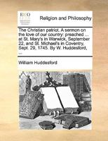 The Christian patriot. A sermon on the love of our country: preached ... at St. Mary's in Warwick, September 22, and St. Michael's in Coventry, Sept. 29, 1745. By W. Huddesford, ... 1170123260 Book Cover