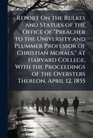 Report on the Rules and Statutes of the Office of Preacher to the University and Plummer Professor of Christian Morals, at Harvard College: With the ... Thereon, April 12, 1855 124688612X Book Cover