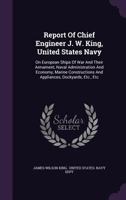 Report of Chief Engineer J. W. King, United States Navy: On European Ships of War and Their Armament, Naval Administration and Economy, Marine Constructions and Appliances, Dockyards, Etc., Etc 1176291203 Book Cover
