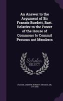 An Answer to the Argument of Sir Francis Burdett, Bart. Relative to the Power of the House of Commons to Commit Persons Not Members 1342236467 Book Cover