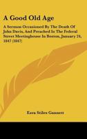 A Good Old Age: A Sermon Occasioned By The Death Of John Davis, And Preached In The Federal Street Meetinghouse In Boston, January 24, 1847 1165254190 Book Cover