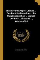 Histoire Des Papes, Crimes ... Des Pontifes Romaines ... La Sainteinquisition ... Crimes Des Rois ... Illustrée ..., Volumes 3-4 0274857766 Book Cover