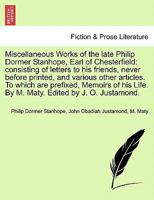 Miscellaneous Works of the late Philip Dormer Stanhope, Earl of Chesterfield: consisting of letters to his friends, never before printed, and various ... Memoirs of his Life. ... By M. Maty. 1241233349 Book Cover