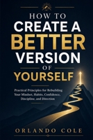How to Create a Better Version of Yourself: Practical Principles for Rebuilding Your Mindset, Habits, Confidence, Discipline, and Direction B0H1834PX9 Book Cover
