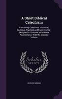 A Short Biblical Catechism: Containing Questions, Historical, Doctrinal, Practical and Experimental: Designed to Promote an Intimate Acquaintance with the Inspired Volume 1356824420 Book Cover