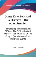 James Knox Polk And A History Of His Administration: Embracing The Annexation Of Texas, The Difficulties With Mexico, The Settlement Of The Oregon Question And Other Important Events 101513792X Book Cover