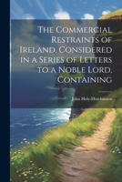 The Commercial Restraints of Ireland, Considered in a Series of Letters to a Noble Lord, Containing 1022036076 Book Cover