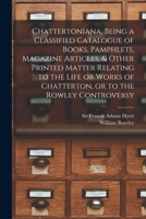 Chattertoniana, Being a Classified Catalogue of Books, Pamphlets, Magazine Articles, & Other Printed Matter Relating to the Life or Works of Chatterton, or to the Rowley Controversy 1013781309 Book Cover