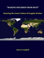 “Making Riflemen From Mud”: Restoring The Army’s Culture Of Irregular Warfare 1312296666 Book Cover