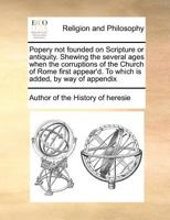 Popery not founded on Scripture or antiquity. Shewing the several ages when the corruptions of the Church of Rome first appear'd. To which is added, by way of appendix 1170977030 Book Cover