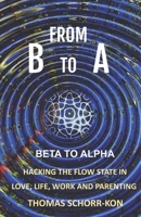 From B to A: Beta to alpha, Hacking the flow state in Life, Love, Work and Parenting B09KNCXJWZ Book Cover