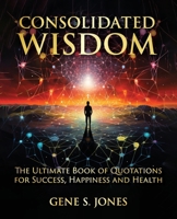 CONSOLIDATED WISDOM: THE ULTIMATE BOOK OF QUOTATIONS FOR SUCCESS, HAPPINESS and HEALTH 0998324027 Book Cover