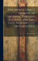 Five Minute Object Sermons to Children, Through Eye-gate and Ear-gate Into the City of Child-soul 1019842415 Book Cover