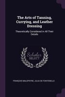 The Arts of Tanning, Currying, and Leather Dressing: Theoretically Considered in All Their Details 1021658391 Book Cover