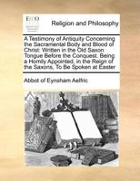 A Testimony of Antiquity Concerning the Sacramental Body and Blood of Christ: Written in the Old Saxon Tongue Before the Conquest. Being a Homily ... Reign of the Saxons, To Be Spoken at Easter 1170770746 Book Cover