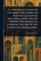 A Concise Account of the Principal Works in Stained Glass That Have Been Executed by Thomas Willement of London, Fellow of the Society of Antiquaries 1023550105 Book Cover