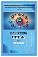 MASTERING GPT-4o AND BEYOND: Unlocking the Power of Advanced Generative AI, Multimodal Applications, and Cutting-Edge AI Technologies for Health, Business, Content Creation, and Automation. B0DR37D995 Book Cover