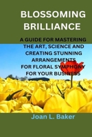 Blossoming Brilliance: A Guide For Mastering The Art, Science And Creating Stunning Arrangements For Floral Symphony For Your Business B0CN53QTJ6 Book Cover