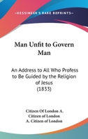 Man Unfit To Govern Man: An Address To All Who Profess To Be Guided By The Religion Of Jesus 1104242044 Book Cover