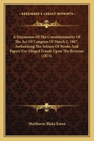 A Discussion Of The Constitutionality Of The Act Of Congress Of March 2, 1867, Authorizing The Seizure Of Books And Papers For Alleged Frauds Upon The Revenue 1164524879 Book Cover
