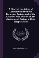 A Study of the Action of Carbon Dioxide on the Borates of Barium, and of the Action of Acid Borates on Teh Carbonate of Barium at High Temperatures 1378157958 Book Cover