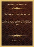 The True Story Of Catherine Parr: Or How A Certain King Had His Way With Five Wives, And His Sixth Wife Had Her Way With Him 114618316X Book Cover