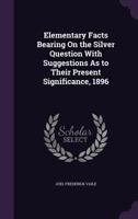 Elementary Facts Bearing On the Silver Question With Suggestions As to Their Present Significance, 1896 1357505582 Book Cover