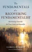 The Fundamentals of a Recovering Fundamentalist: Reorienting Towards the True, Good, and Beautiful 1666785687 Book Cover