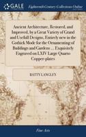 Ancient Architecture, Restored, and Improved, by a Great Variety of Grand and Usefull Designs, Entirely new in the Gothick Mode for the Ornamenting of ... Engraved on LXIV Large Quarto Copper-plates 1170983502 Book Cover