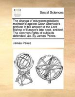 The change of misrepresentations maintain'd against Dean Sherlock's preface to his answer to the Lord Bishop of Bangor's late book, entitled, The ... of subjects defended, &c. By James Peirce. 1140935879 Book Cover
