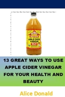 13 Great Ways To Use Apple Cider Vinegar For Your Health and Beauty: …the essential handbook for Apple Cider Vinegar. 1986569381 Book Cover